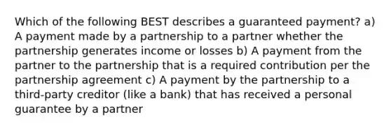 Which of the following BEST describes a guaranteed payment? a) A payment made by a partnership to a partner whether the partnership generates income or losses b) A payment from the partner to the partnership that is a required contribution per the partnership agreement c) A payment by the partnership to a third-party creditor (like a bank) that has received a personal guarantee by a partner