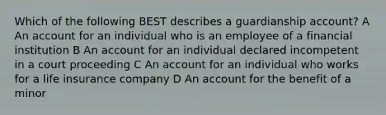 Which of the following BEST describes a guardianship account? A An account for an individual who is an employee of a financial institution B An account for an individual declared incompetent in a court proceeding C An account for an individual who works for a life insurance company D An account for the benefit of a minor