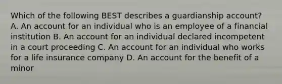 Which of the following BEST describes a guardianship account? A. An account for an individual who is an employee of a financial institution B. An account for an individual declared incompetent in a court proceeding C. An account for an individual who works for a life insurance company D. An account for the benefit of a minor