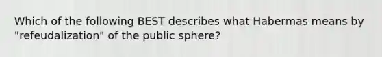 Which of the following BEST describes what Habermas means by "refeudalization" of the public sphere?