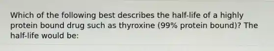 Which of the following best describes the half-life of a highly protein bound drug such as thyroxine (99% protein bound)? The half-life would be: