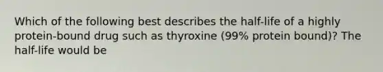 Which of the following best describes the half-life of a highly protein-bound drug such as thyroxine (99% protein bound)? The half-life would be