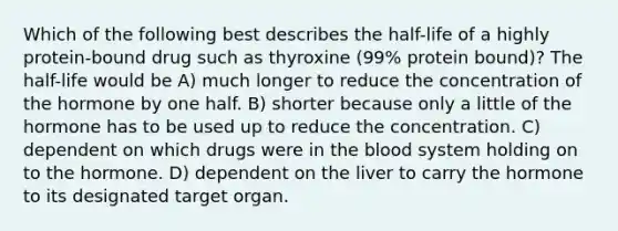 Which of the following best describes the half-life of a highly protein-bound drug such as thyroxine (99% protein bound)? The half-life would be A) much longer to reduce the concentration of the hormone by one half. B) shorter because only a little of the hormone has to be used up to reduce the concentration. C) dependent on which drugs were in the blood system holding on to the hormone. D) dependent on the liver to carry the hormone to its designated target organ.