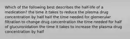 Which of the following best describes the half-life of a medication? the time it takes to reduce the plasma drug concentration by half half the time needed for glomerular filtration to change drug concentration the time needed for half of glucuronidation the time it takes to increase the plasma drug concentration by half