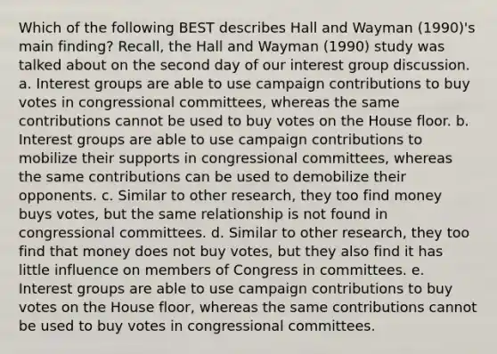 Which of the following BEST describes Hall and Wayman (1990)'s main finding? Recall, the Hall and Wayman (1990) study was talked about on the second day of our interest group discussion. a. Interest groups are able to use campaign contributions to buy votes in congressional committees, whereas the same contributions cannot be used to buy votes on the House floor. b. Interest groups are able to use campaign contributions to mobilize their supports in congressional committees, whereas the same contributions can be used to demobilize their opponents. c. Similar to other research, they too find money buys votes, but the same relationship is not found in congressional committees. d. Similar to other research, they too find that money does not buy votes, but they also find it has little influence on members of Congress in committees. e. Interest groups are able to use campaign contributions to buy votes on the House floor, whereas the same contributions cannot be used to buy votes in congressional committees.