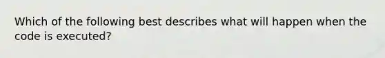 Which of the following best describes what will happen when the code is executed?