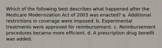 Which of the following best describes what happened after the Medicare Modernization Act of 2003 was enacted? a. Additional restrictions in coverage were imposed. b. Experimental treatments were approved for reimbursement. c. Reimbursement procedures became more efficient. d. A prescription drug benefit was added.