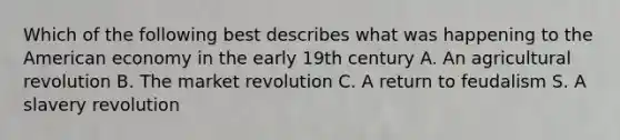 Which of the following best describes what was happening to the American economy in the early 19th century A. An agricultural revolution B. The market revolution C. A return to feudalism S. A slavery revolution