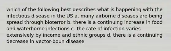 which of the following best describes what is happening with the infectious disease in the US a. many airborne diseases are being spread through bioterror b. there is a continuing increase in food and waterborne infections c. the rate of infection varies extensively by income and ethnic groups d. there is a continuing decrease in vector-boun disease