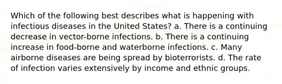 Which of the following best describes what is happening with infectious diseases in the United States? a. There is a continuing decrease in vector-borne infections. b. There is a continuing increase in food-borne and waterborne infections. c. Many airborne diseases are being spread by bioterrorists. d. The rate of infection varies extensively by income and ethnic groups.