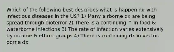 Which of the following best describes what is happening with infectious diseases in the US? 1) Many airborne dx are being spread through bioterror 2) There is a continuing ^ in food & waterborne infections 3) The rate of infection varies extensively by income & ethnic groups 4) There is continuing dx in vector-borne dx