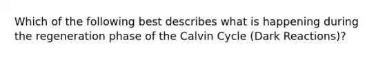 Which of the following best describes what is happening during the regeneration phase of the Calvin Cycle (Dark Reactions)?