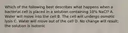 Which of the following best describes what happens when a bacterial cell is placed in a solution containing 10% NaCl? A. Water will move into the cell B. The cell will undergo osmotic lysis C. Water will move out of the cell D. No change will result; the solution is isotonic