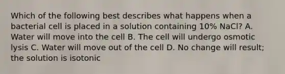 Which of the following best describes what happens when a bacterial cell is placed in a solution containing 10% NaCl? A. Water will move into the cell B. The cell will undergo osmotic lysis C. Water will move out of the cell D. No change will result; the solution is isotonic