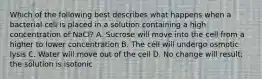 Which of the following best describes what happens when a bacterial cell is placed in a solution containing a high concentration of NaCl? A. Sucrose will move into the cell from a higher to lower concentration B. The cell will undergo osmotic lysis C. Water will move out of the cell D. No change will result; the solution is isotonic