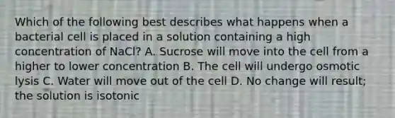 Which of the following best describes what happens when a bacterial cell is placed in a solution containing a high concentration of NaCl? A. Sucrose will move into the cell from a higher to lower concentration B. The cell will undergo osmotic lysis C. Water will move out of the cell D. No change will result; the solution is isotonic