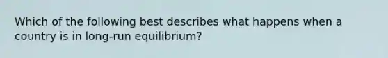 Which of the following best describes what happens when a country is in long-run equilibrium?