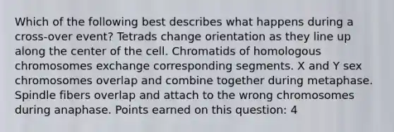 Which of the following best describes what happens during a cross-over event? Tetrads change orientation as they line up along the center of the cell. Chromatids of homologous chromosomes exchange corresponding segments. X and Y sex chromosomes overlap and combine together during metaphase. Spindle fibers overlap and attach to the wrong chromosomes during anaphase. Points earned on this question: 4