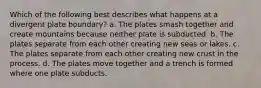 Which of the following best describes what happens at a divergent plate boundary? a. The plates smash together and create mountains because neither plate is subducted. b. The plates separate from each other creating new seas or lakes. c. The plates separate from each other creating new crust in the process. d. The plates move together and a trench is formed where one plate subducts.