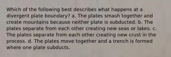 Which of the following best describes what happens at a divergent plate boundary? a. The plates smash together and create mountains because neither plate is subducted. b. The plates separate from each other creating new seas or lakes. c. The plates separate from each other creating new crust in the process. d. The plates move together and a trench is formed where one plate subducts.