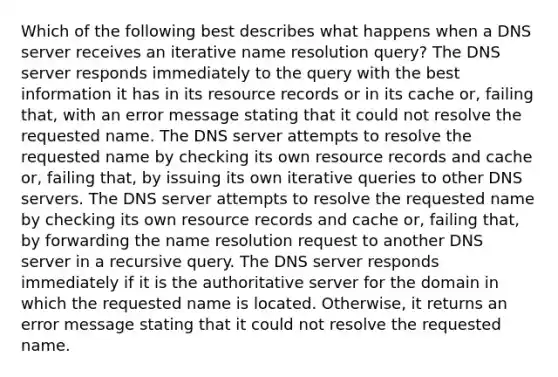 Which of the following best describes what happens when a DNS server receives an iterative name resolution query? The DNS server responds immediately to the query with the best information it has in its resource records or in its cache or, failing that, with an error message stating that it could not resolve the requested name. The DNS server attempts to resolve the requested name by checking its own resource records and cache or, failing that, by issuing its own iterative queries to other DNS servers. The DNS server attempts to resolve the requested name by checking its own resource records and cache or, failing that, by forwarding the name resolution request to another DNS server in a recursive query. The DNS server responds immediately if it is the authoritative server for the domain in which the requested name is located. Otherwise, it returns an error message stating that it could not resolve the requested name.