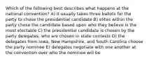 Which of the following best describes what happens at the national convention? A) it usually takes three ballots for the party to chose the presidential candidate B) elites within the party chose the candidate based upon who they believe is the most electable C) the presidential candidate is chosen by the party delegates, who are chosen in state contests D) the delegates from Iowa, New Hampshire, and South Carolina choose the party nominee E) delegates negotiate with one another at the convention over who the nominee will be