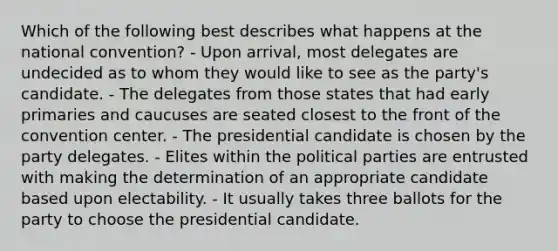 Which of the following best describes what happens at the national convention? - Upon arrival, most delegates are undecided as to whom they would like to see as the party's candidate. - The delegates from those states that had early primaries and caucuses are seated closest to the front of the convention center. - The presidential candidate is chosen by the party delegates. - Elites within the political parties are entrusted with making the determination of an appropriate candidate based upon electability. - It usually takes three ballots for the party to choose the presidential candidate.