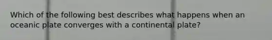 Which of the following best describes what happens when an oceanic plate converges with a continental plate?