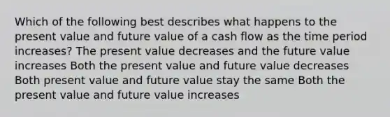 Which of the following best describes what happens to the present value and future value of a cash flow as the time period increases? The present value decreases and the future value increases Both the present value and future value decreases Both present value and future value stay the same Both the present value and future value increases