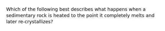 Which of the following best describes what happens when a sedimentary rock is heated to the point it completely melts and later re-crystallizes?