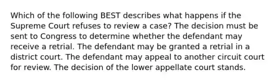 Which of the following BEST describes what happens if the Supreme Court refuses to review a case? The decision must be sent to Congress to determine whether the defendant may receive a retrial. The defendant may be granted a retrial in a district court. The defendant may appeal to another circuit court for review. The decision of the lower appellate court stands.