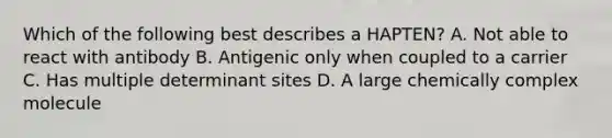 Which of the following best describes a HAPTEN? A. Not able to react with antibody B. Antigenic only when coupled to a carrier C. Has multiple determinant sites D. A large chemically complex molecule