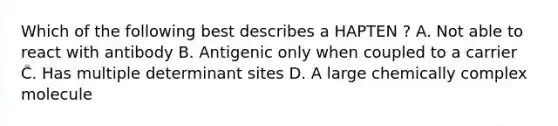 Which of the following best describes a HAPTEN ? A. Not able to react with antibody B. Antigenic only when coupled to a carrier C. Has multiple determinant sites D. A large chemically complex molecule