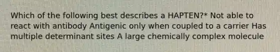 Which of the following best describes a HAPTEN?* Not able to react with antibody Antigenic only when coupled to a carrier Has multiple determinant sites A large chemically complex molecule