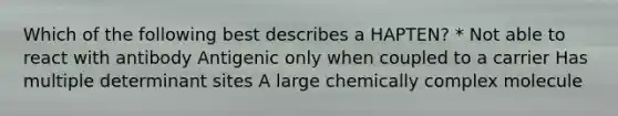 Which of the following best describes a HAPTEN? * Not able to react with antibody Antigenic only when coupled to a carrier Has multiple determinant sites A large chemically complex molecule