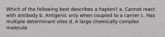 Which of the following best describes a hapten? a. Cannot react with antibody b. Antigenic only when coupled to a carrier c. Has multiple determinant sites d. A large chemically complex molecule