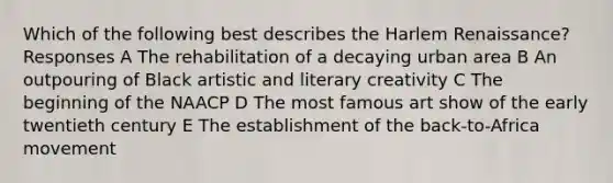 Which of the following best describes the Harlem Renaissance? Responses A The rehabilitation of a decaying urban area B An outpouring of Black artistic and literary creativity C The beginning of the NAACP D The most famous art show of the early twentieth century E The establishment of the back-to-Africa movement