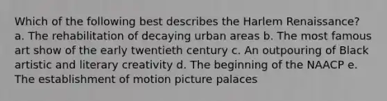 Which of the following best describes the Harlem Renaissance? a. The rehabilitation of decaying urban areas b. The most famous art show of the early twentieth century c. An outpouring of Black artistic and literary creativity d. The beginning of the NAACP e. The establishment of motion picture palaces