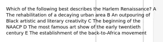 Which of the following best describes the Harlem Renaissance? A The rehabilitation of a decaying urban area B An outpouring of Black artistic and literary creativity C The beginning of the NAACP D The most famous art show of the early twentieth century E The establishment of the back-to-Africa movement