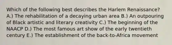 Which of the following best describes the Harlem Renaissance? A.) The rehabilitation of a decaying urban area B.) An outpouring of Black artistic and literary creativity C.) The beginning of the NAACP D.) The most famous art show of the early twentieth century E.) The establishment of the back-to-Africa movement