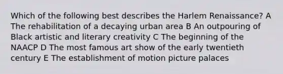 Which of the following best describes the Harlem Renaissance? A The rehabilitation of a decaying urban area B An outpouring of Black artistic and literary creativity C The beginning of the NAACP D The most famous art show of the early twentieth century E The establishment of motion picture palaces