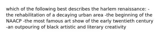 which of the following best describes the harlem renaissance: -the rehabilitation of a decaying urban area -the beginning of the NAACP -the most famous art show of the early twentieth century -an outpouring of black artistic and literary creativity