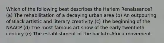 Which of the following best describes the Harlem Renaissance? (a) The rehabilitation of a decaying urban area (b) An outpouring of Black artistic and literary creativity (c) The beginning of the NAACP (d) The most famous art show of the early twentieth century (e) The establishment of the back-to-Africa movement