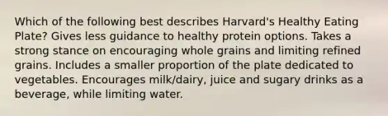 Which of the following best describes Harvard's Healthy Eating Plate? Gives less guidance to healthy protein options. Takes a strong stance on encouraging whole grains and limiting refined grains. Includes a smaller proportion of the plate dedicated to vegetables. Encourages milk/dairy, juice and sugary drinks as a beverage, while limiting water.