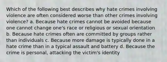 Which of the following best describes why hate crimes involving violence are often considered worse than other crimes involving violence? a. Because hate crimes cannot be avoided because one cannot change one's race or religious or sexual orientation b. Because hate crimes often are committed by groups rather than individuals c. Because more damage is typically done in a hate crime than in a typical assault and battery d. Because the crime is personal, attacking the victim's identity