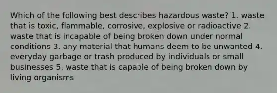 Which of the following best describes hazardous waste? 1. waste that is toxic, flammable, corrosive, explosive or radioactive 2. waste that is incapable of being broken down under normal conditions 3. any material that humans deem to be unwanted 4. everyday garbage or trash produced by individuals or small businesses 5. waste that is capable of being broken down by living organisms