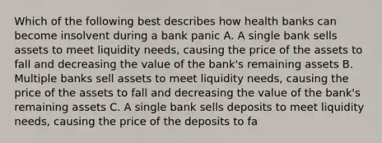 Which of the following best describes how health banks can become insolvent during a bank panic A. A single bank sells assets to meet liquidity needs, causing the price of the assets to fall and decreasing the value of the bank's remaining assets B. Multiple banks sell assets to meet liquidity needs, causing the price of the assets to fall and decreasing the value of the bank's remaining assets C. A single bank sells deposits to meet liquidity needs, causing the price of the deposits to fa