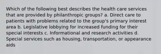 Which of the following best describes the health care services that are provided by philanthropic groups? a. Direct care to patients with problems related to the group's primary interest area b. Legislative lobbying for increased funding for their special interests c. Informational and research activities d. Special services such as housing, transportation, or appearance aids