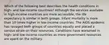 Which of the following best describes the health conditions in high- and low-income countries? Although the services available in high-income countries are more accessible, the life expectancy is similar in both groups. Infant mortality is more than 10 times higher in low-income countries. The AIDS epidemic has ravaged both groups of countries equally and placed a serious strain on their resources. Conditions have worsened in high- and low-income countries as more government resources are spent on the military.