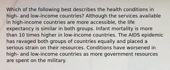 Which of the following best describes the health conditions in high- and low-income countries? Although the services available in high-income countries are more accessible, the life expectancy is similar in both groups. Infant mortality is more than 10 times higher in low-income countries. The AIDS epidemic has ravaged both groups of countries equally and placed a serious strain on their resources. Conditions have worsened in high- and low-income countries as more government resources are spent on the military.